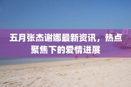 五月张杰谢娜最新资讯，热点聚焦下的爱情进展