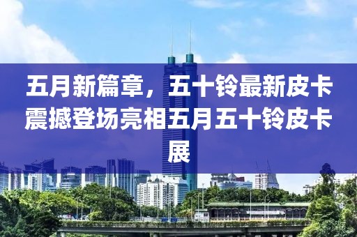 五月新篇章，五十铃最新皮卡震撼登场亮相五月五十铃皮卡展