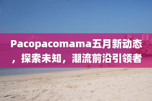 Pacopacomama五月新动态，探索未知，潮流前沿引领者