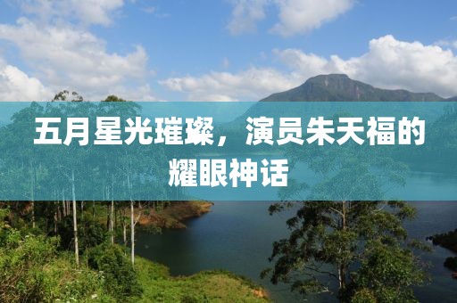 五月星光璀璨，演员朱天福的耀眼神话
