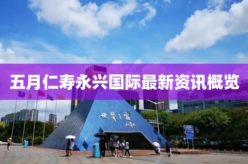 五月仁寿永兴国际最新资讯概览