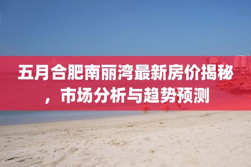 五月合肥南丽湾最新房价揭秘，市场分析与趋势预测