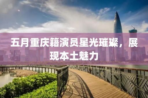 五月重庆籍演员星光璀璨，展现本土魅力