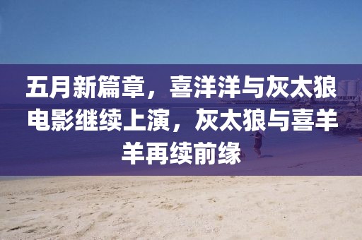 五月新篇章，喜洋洋与灰太狼电影继续上演，灰太狼与喜羊羊再续前缘