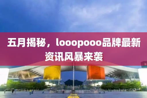 五月揭秘，looopooo品牌最新资讯风暴来袭