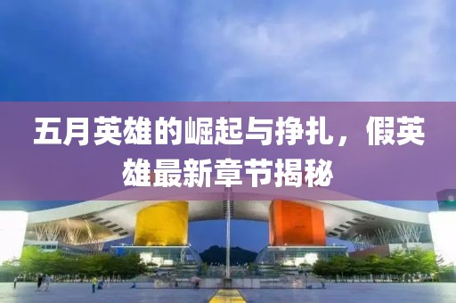 五月英雄的崛起与挣扎，假英雄最新章节揭秘