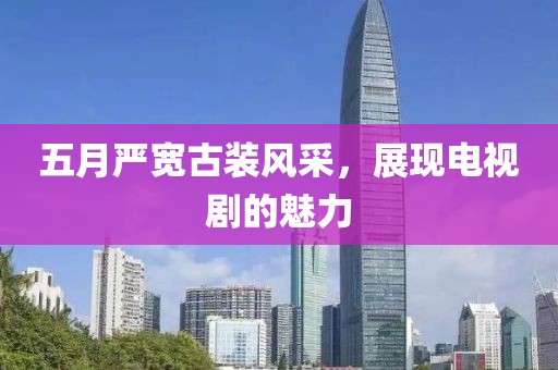 五月严宽古装风采，展现电视剧的魅力