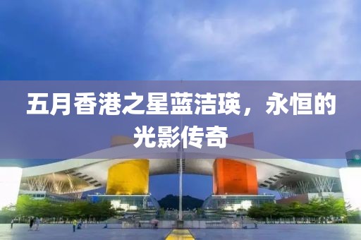 五月香港之星蓝洁瑛，永恒的光影传奇