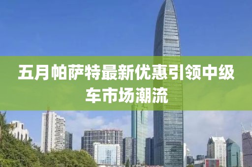 五月帕萨特最新优惠引领中级车市场潮流