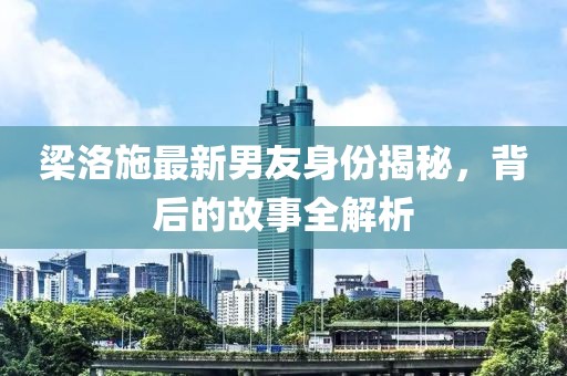 梁洛施最新男友身份揭秘，背后的故事全解析