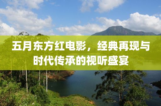 五月东方红电影，经典再现与时代传承的视听盛宴
