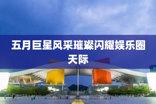 五月巨星风采璀璨闪耀娱乐圈天际