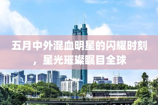 五月中外混血明星的闪耀时刻，星光璀璨瞩目全球