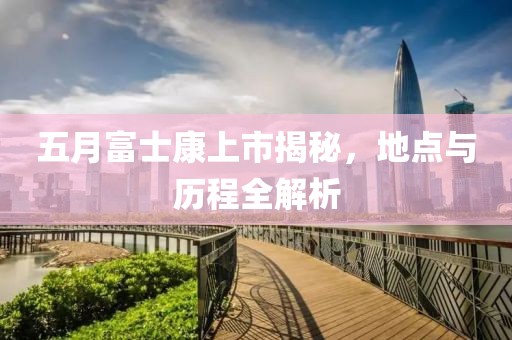 五月富士康上市揭秘，地点与历程全解析