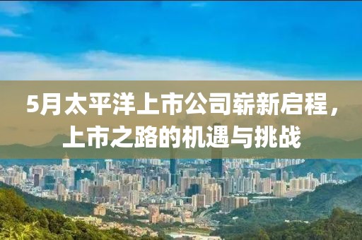 5月太平洋上市公司崭新启程，上市之路的机遇与挑战