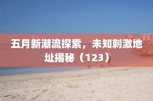 五月新潮流探索，未知刺激地址揭秘（123）