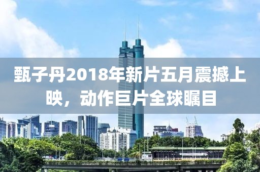 甄子丹2018年新片五月震撼上映，动作巨片全球瞩目