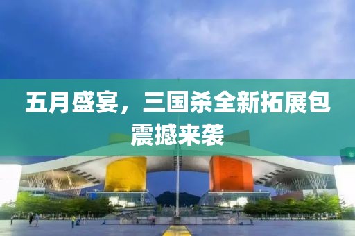 五月盛宴，三国杀全新拓展包震撼来袭