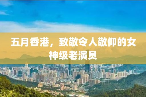 五月香港，致敬令人敬仰的女神级老演员