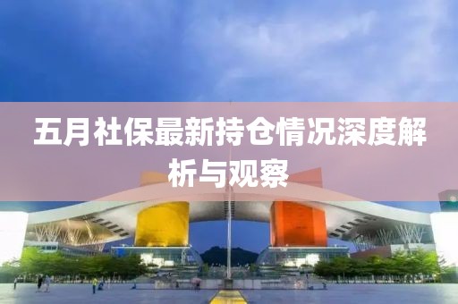 五月社保最新持仓情况深度解析与观察