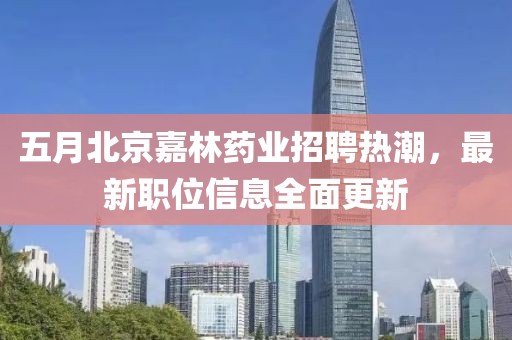 五月北京嘉林药业招聘热潮，最新职位信息全面更新