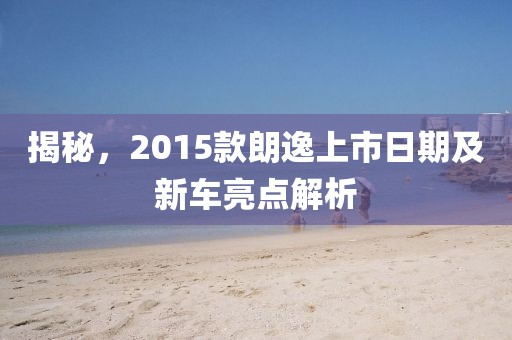 揭秘，2015款朗逸上市日期及新车亮点解析
