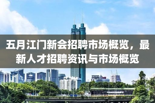 五月江门新会招聘市场概览，最新人才招聘资讯与市场概览