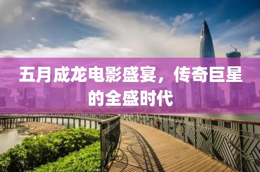 五月成龙电影盛宴，传奇巨星的全盛时代