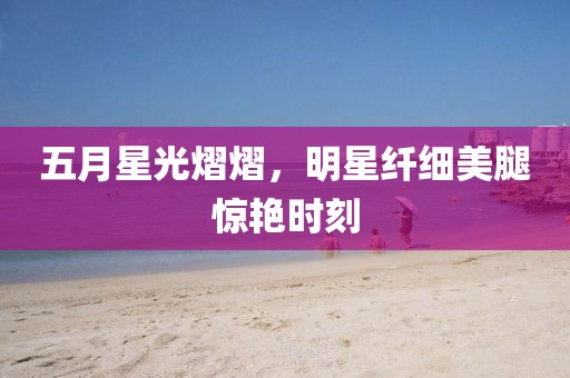 五月星光熠熠，明星纤细美腿惊艳时刻