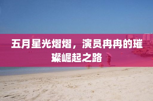 五月星光熠熠，演员冉冉的璀璨崛起之路