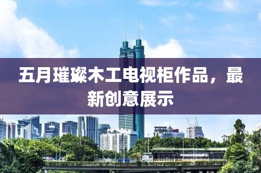 五月璀璨木工电视柜作品，最新创意展示