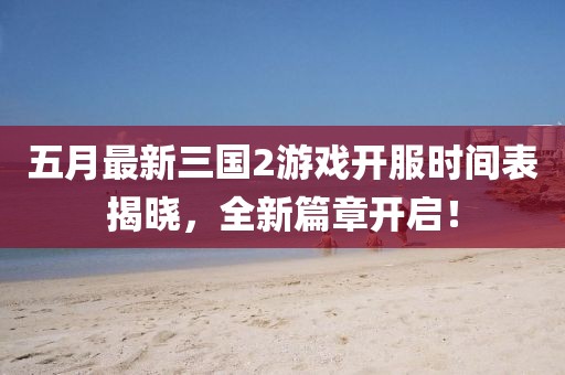 五月最新三国2游戏开服时间表揭晓，全新篇章开启！