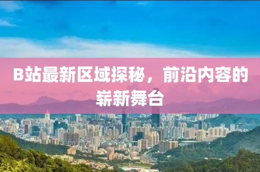 B站最新区域探秘，前沿内容的崭新舞台