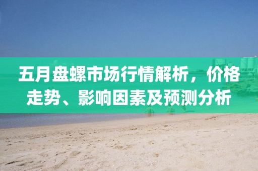 五月盘螺市场行情解析，价格走势、影响因素及预测分析