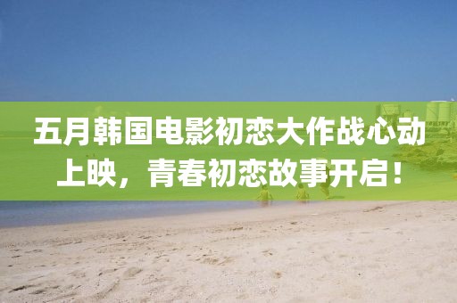 五月韩国电影初恋大作战心动上映，青春初恋故事开启！