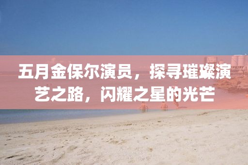 五月金保尔演员，探寻璀璨演艺之路，闪耀之星的光芒