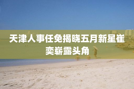 天津人事任免揭晓五月新星崔奕崭露头角