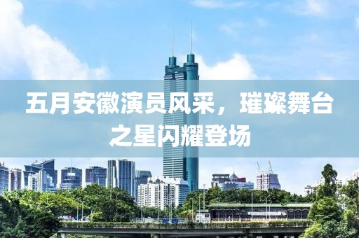 五月安徽演员风采，璀璨舞台之星闪耀登场
