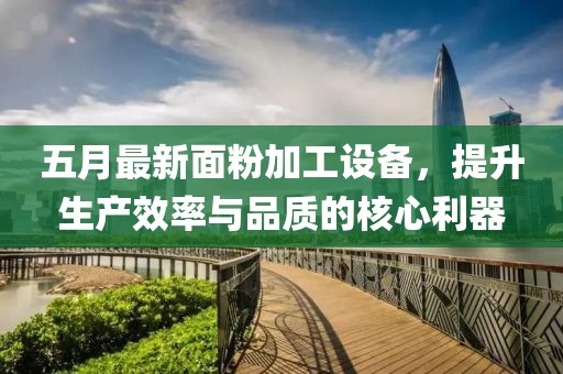 五月最新面粉加工设备，提升生产效率与品质的核心利器