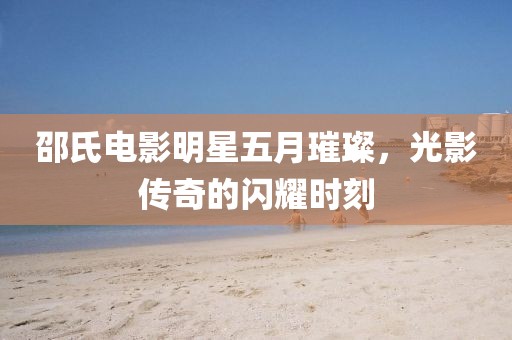 邵氏电影明星五月璀璨，光影传奇的闪耀时刻
