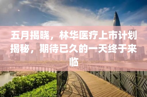 五月揭晓，林华医疗上市计划揭秘，期待已久的一天终于来临