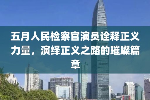 五月人民检察官演员诠释正义力量，演绎正义之路的璀璨篇章