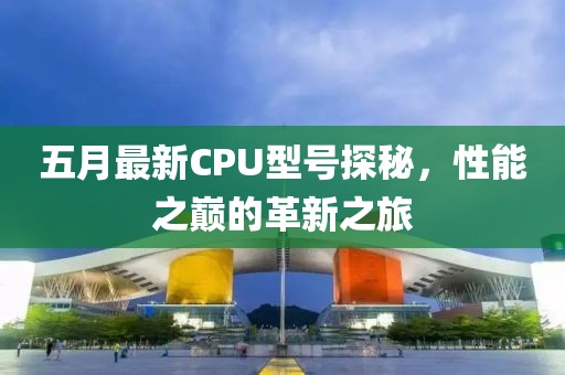 五月最新CPU型号探秘，性能之巅的革新之旅