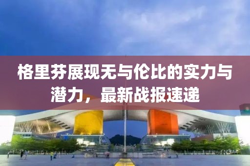 格里芬展现无与伦比的实力与潜力，最新战报速递
