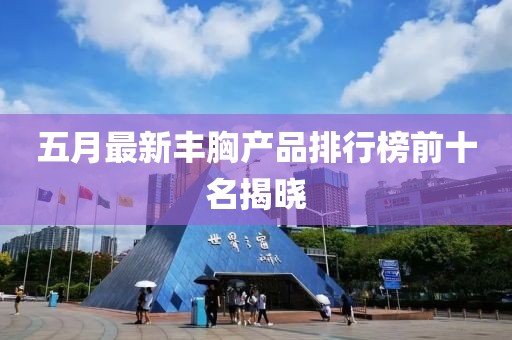五月最新丰胸产品排行榜前十名揭晓