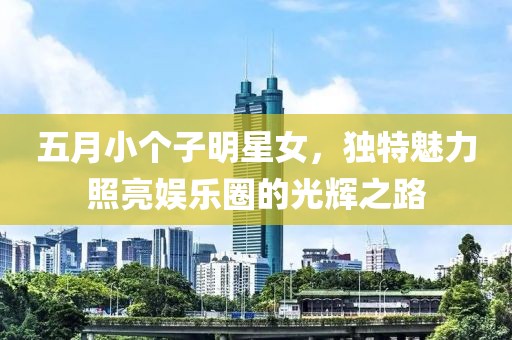 五月小个子明星女，独特魅力照亮娱乐圈的光辉之路