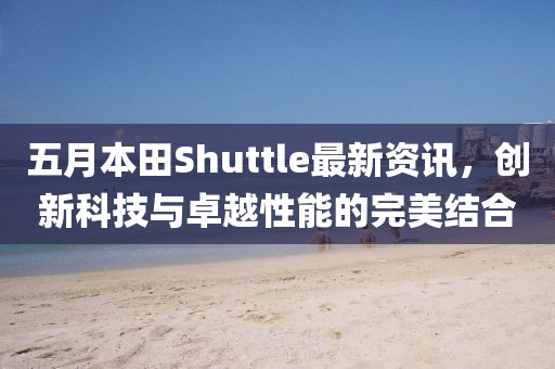 五月本田Shuttle最新资讯，创新科技与卓越性能的完美结合