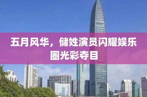 五月风华，储姓演员闪耀娱乐圈光彩夺目