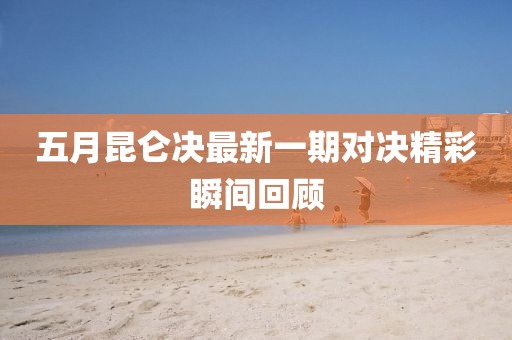 五月昆仑决最新一期对决精彩瞬间回顾