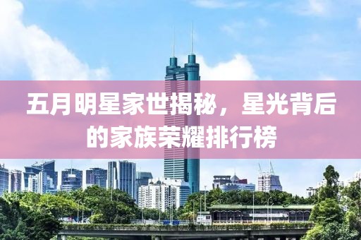 五月明星家世揭秘，星光背后的家族荣耀排行榜